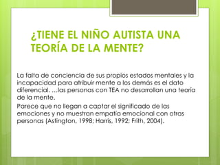 ¿TIENE EL NIÑO AUTISTA UNA
TEORÍA DE LA MENTE?
La falta de conciencia de sus propios estados mentales y la
incapacidad para atribuir mente a los demás es el dato
diferencial. …las personas con TEA no desarrollan una teoría
de la mente.
Parece que no llegan a captar el significado de las
emociones y no muestran empatía emocional con otras
personas (Astington, 1998; Harris, 1992; Frith, 2004).

 