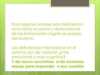 Para algunos autores esta deficiencia
emocional es previa y determinante
de las limitaciones cognitivas propias
del autismo.
Las deficiencias más básicas en el
autismo son de carácter ¿más
emocional o más cognitivo?
Y de nuevo recurrimos a las neuronas
espejo para responder a esa cuestión

 