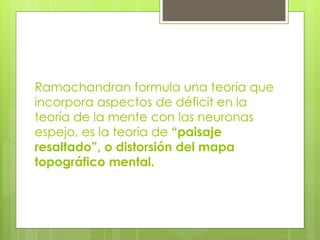 Ramachandran formula una teoría que
incorpora aspectos de déficit en la
teoría de la mente con las neuronas
espejo, es la teoría de “paisaje
resaltado”, o distorsión del mapa
topográfico mental.

 