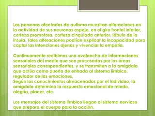 Las personas afectadas de autismo muestran alteraciones en
la actividad de sus neuronas espejo, en el giro frontal inferior,
corteza promotora, corteza cingulada anterior, lóbulo de la
ínsula. Tales alteraciones podrían explicar la incapacidad para
captar las intenciones ajenas y vivenciar la empatía.
Continuamente recibimos una avalancha de informaciones
sensoriales del medio que son procesadas por las áreas
sensoriales correspondientes, y se transmiten a la amígdala
que actúa como puerta de entrada al sistema límbico,
regulador de las emociones.
Según los conocimientos almacenados por el individuo, la
amígdala determina la respuesta emocional de miedo,
alegría, placer, etc.
Los mensajes del sistema límbico llegan al sistema nervioso
que prepara el cuerpo para la acción.

 