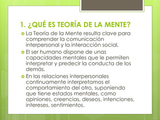 1. ¿QUÉ ES TEORÍA DE LA MENTE?
 La

Teoría de la Mente resulta clave para
comprender la comunicación
interpersonal y la interacción social.
 El ser humano dispone de unas
capacidades mentales que le permiten
interpretar y predecir la conducta de los
demás.
 En las relaciones interpersonales
continuamente interpretamos el
comportamiento del otro, suponiendo
que tiene estados mentales, como
opiniones, creencias, deseos, intenciones,
intereses, sentimientos.

 