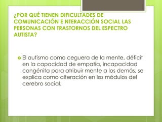 ¿POR QUÉ TIENEN DIFICULTADES DE
COMUNICACIÓN E NTERACCIÓN SOCIAL LAS
PERSONAS CON TRASTORNOS DEL ESPECTRO
AUTISTA?

 El

autismo como ceguera de la mente, déficit
en la capacidad de empatía, incapacidad
congénita para atribuir mente a los demás, se
explica como alteración en los módulos del
cerebro social.

 