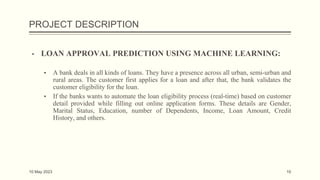 PROJECT DESCRIPTION
▪ LOAN APPROVAL PREDICTION USING MACHINE LEARNING:
▪ A bank deals in all kinds of loans. They have a presence across all urban, semi-urban and
rural areas. The customer first applies for a loan and after that, the bank validates the
customer eligibility for the loan.
▪ If the banks wants to automate the loan eligibility process (real-time) based on customer
detail provided while filling out online application forms. These details are Gender,
Marital Status, Education, number of Dependents, Income, Loan Amount, Credit
History, and others.
10 May 2023 10
 