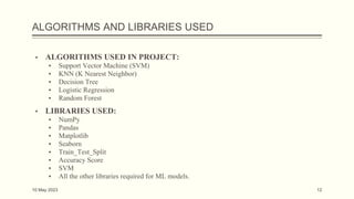 ALGORITHMS AND LIBRARIES USED
▪ ALGORITHMS USED IN PROJECT:
▪ Support Vector Machine (SVM)
▪ KNN (K Nearest Neighbor)
▪ Decision Tree
▪ Logistic Regression
▪ Random Forest
▪ LIBRARIES USED:
▪ NumPy
▪ Pandas
▪ Matplotlib
▪ Seaborn
▪ Train_Test_Split
▪ Accuracy Score
▪ SVM
▪ All the other libraries required for ML models.
10 May 2023 12
 
