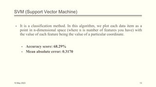 SVM (Support Vector Machine)
▪ It is a classification method. In this algorithm, we plot each data item as a
point in n-dimensional space (where n is number of features you have) with
the value of each feature being the value of a particular coordinate.
▪ Accuracy score: 68.29%
▪ Mean absolute error: 0.3170
10 May 2023 13
 