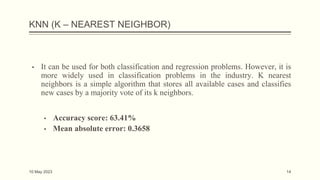KNN (K – NEAREST NEIGHBOR)
▪ It can be used for both classification and regression problems. However, it is
more widely used in classification problems in the industry. K nearest
neighbors is a simple algorithm that stores all available cases and classifies
new cases by a majority vote of its k neighbors.
▪ Accuracy score: 63.41%
▪ Mean absolute error: 0.3658
10 May 2023 14
 
