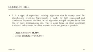 DECISION TREE
▪ It is a type of supervised learning algorithm that is mostly used for
classification problems. Surprisingly, it works for both categorical and
continuous dependent variables. In this algorithm, we split the population into
two or more homogeneous sets. This is done based on most significant
attributes/ independent variables to make as distinct groups as possible.
▪ Accuracy score: 65.85%
▪ Mean absolute error: 0.3414
10 May 2023 15
 