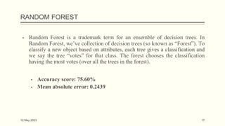 RANDOM FOREST
▪ Random Forest is a trademark term for an ensemble of decision trees. In
Random Forest, we’ve collection of decision trees (so known as “Forest”). To
classify a new object based on attributes, each tree gives a classification and
we say the tree “votes” for that class. The forest chooses the classification
having the most votes (over all the trees in the forest).
▪ Accuracy score: 75.60%
▪ Mean absolute error: 0.2439
10 May 2023 17
 