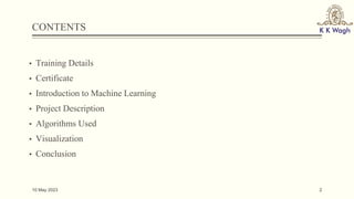 CONTENTS
▪ Training Details
▪ Certificate
▪ Introduction to Machine Learning
▪ Project Description
▪ Algorithms Used
▪ Visualization
▪ Conclusion
10 May 2023 2
 
