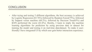CONCLUSION
▪ After trying and testing 5 different algorithms, the best accuracy is achieved
by Logistic Regression (83.76%) followed by Random Forest(75%), followed
by Support vector machine (68.2%), followed by Decision Tree(65%) and
KNN performed the worst (63.4%). Hereby, I learn to imply the machine
learning algorithms for prediction by using previous data or dataset for
training the model and testing it on real-time data/dataset. To make it user-
friendly I have integrated UI by which user gain better interaction experience.
10 May 2023 21
 