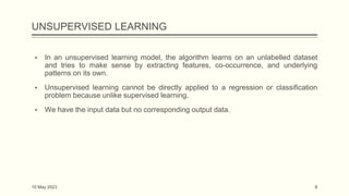 UNSUPERVISED LEARNING
▪ In an unsupervised learning model, the algorithm learns on an unlabelled dataset
and tries to make sense by extracting features, co-occurrence, and underlying
patterns on its own.
▪ Unsupervised learning cannot be directly applied to a regression or classification
problem because unlike supervised learning.
▪ We have the input data but no corresponding output data.
10 May 2023 8
 