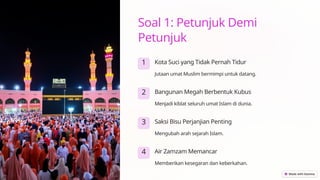 Soal 1: Petunjuk Demi
Petunjuk
1 Kota Suci yang Tidak Pernah Tidur
Jutaan umat Muslim bermimpi untuk datang.
2 Bangunan Megah Berbentuk Kubus
Menjadi kiblat seluruh umat Islam di dunia.
3 Saksi Bisu Perjanjian Penting
Mengubah arah sejarah Islam.
4 Air Zamzam Memancar
Memberikan kesegaran dan keberkahan.
 