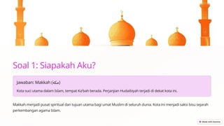 Soal 1: Siapakah Aku?
Jawaban: Makkah (‫)مكة‬
Kota suci utama dalam Islam, tempat Ka'bah berada. Perjanjian Hudaibiyah terjadi di dekat kota ini.
Makkah menjadi pusat spiritual dan tujuan utama bagi umat Muslim di seluruh dunia. Kota ini menjadi saksi bisu sejarah
perkembangan agama Islam.
 