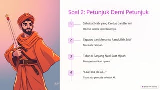 Soal 2: Petunjuk Demi Petunjuk
1 Sahabat Nabi yang Cerdas dan Berani
Dikenal karena kecerdasannya.
2 Sepupu dan Menantu Rasulullah SAW
Menikahi Fatimah.
3 Tidur di Ranjang Nabi Saat Hijrah
Mempertaruhkan nyawa.
4 "Laa Fata Illa Ali..."
Tidak ada pemuda sehebat Ali.
 