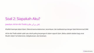 Soal 2: Siapakah Aku?
Jawaban: Ali bin Abi Thalib (‫طالب‬ ‫أبي‬ ‫بن‬ ‫)علي‬
Khalifah keempat dalam Islam. Dikenal karena keberanian, kecerdasan, dan kedekatannya dengan Nabi Muhammad SAW.
Ali bin Abi Thalib adalah salah satu tokoh paling berpengaruh dalam sejarah Islam. Beliau adalah teladan bagi umat
Muslim dalam hal keberanian, kebijaksanaan, dan kesetiaan.
 