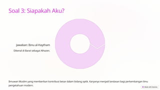 Soal 3: Siapakah Aku?
Jawaban: Ibnu al-Haytham
Dikenal di Barat sebagai Alhazen.
Ilmuwan Muslim yang memberikan kontribusi besar dalam bidang optik. Karyanya menjadi landasan bagi perkembangan ilmu
pengetahuan modern.
 
