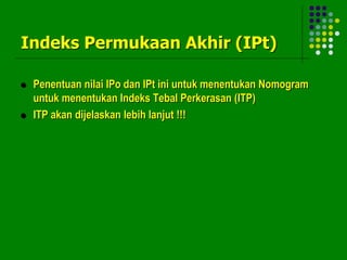 Indeks Permukaan Akhir (IPt)
 Penentuan nilai IPo dan IPt ini untuk menentukan Nomogram
untuk menentukan Indeks Tebal Perkerasan (ITP)
 ITP akan dijelaskan lebih lanjut !!!
 
