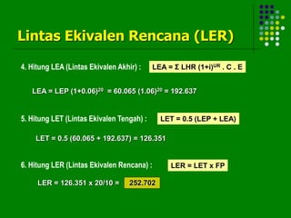 Lintas Ekivalen Rencana (LER)
4. Hitung LEA (Lintas Ekivalen Akhir) : LEA = Σ LHR (1+i)UR . C . E
LEA = LEP (1+0.06)20 = 60.065 (1.06)20 = 192.637
5. Hitung LET (Lintas Ekivalen Tengah) : LET = 0.5 (LEP + LEA)
LET = 0.5 (60.065 + 192.637) = 126.351
6. Hitung LER (Lintas Ekivalen Rencana) : LER = LET x FP
LER = 126.351 x 20/10 = 252.702
 