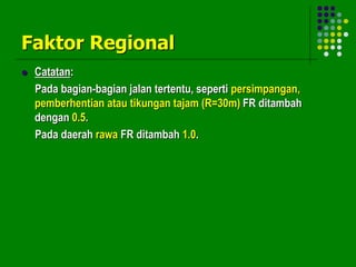 Faktor Regional
 Catatan:
Pada bagian-bagian jalan tertentu, seperti persimpangan,
pemberhentian atau tikungan tajam (R=30m) FR ditambah
dengan 0.5.
Pada daerah rawa FR ditambah 1.0.
 