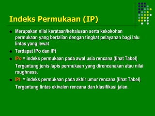 Indeks Permukaan (IP)
 Merupakan nilai kerataan/kehalusan serta kekokohan
permukaan yang bertalian dengan tingkat pelayanan bagi lalu
lintas yang lewat
 Terdapat IPo dan IPt
 IPo = indeks permukaan pada awal usia rencana (lihat Tabel)
Tergantung jenis lapis permukaan yang direncanakan atau nilai
roughness.
 IPt = indeks permukaan pada akhir umur rencana (lihat Tabel)
Tergantung lintas ekivalen rencana dan klasifikasi jalan.
 