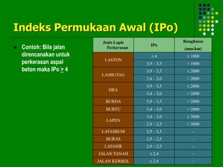 Indeks Permukaan Awal (IPo)
 Contoh: Bila jalan
direncanakan untuk
perkerasan aspal
beton maka IPo > 4
Jenis Lapis
Perkerasan
IPo
Roughness
(mm/km)
LASTON
 4  1000
3,9 – 3,5 > 1000
LASBUTAG
3,9 – 3,5  2000
3,4 – 3,0 > 2000
HRA
3,9 – 3,5  2000
3,4 – 3,0 > 2000
BURDA 3,9 – 3,5 < 2000
BURTU 3,4 – 3,0 < 2000
LAPEN
3,4 – 3,0  3000
2,9 – 2,5 > 3000
LATASBUM 2,9 – 2,5 –
BURAS 2,9 – 2,5 –
LATASIR 2,9 – 2,5 –
JALAN TANAH  2,4 –
JALAN KERIKIL  2,4 –
 