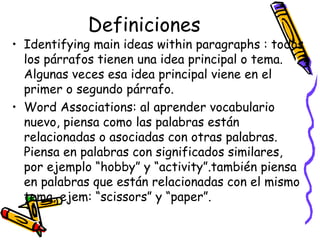 Definiciones Identifying main ideas within paragraphs :  todos los párrafos tienen una idea principal o tema. Algunas veces esa idea principal viene en el primer o segundo párrafo.  Word Associations:  al aprender vocabulario nuevo, piensa como las palabras están relacionadas o asociadas con otras palabras. Piensa en palabras con significados similares, por ejemplo “hobby” y “activity”.también piensa en palabras que están relacionadas con el mismo tema, ejem: “scissors” y “paper”.  