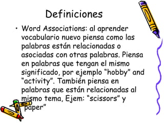 Definiciones Word Associations:  al aprender vocabulario nuevo piensa como las palabras están relacionadas o asociadas con otras palabras. Piensa en palabras que tengan el mismo significado, por ejemplo “hobby” and “activity”. También piensa en palabras que están relacionadas al mismo tema, Ejem: “scissors” y “paper”  