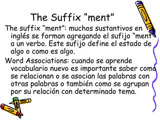 The Suffix “ment” The suffix “ment”:  muchos sustantivos en inglés se forman agregando el sufijo “ment” a un verbo. Este sufijo define el estado de algo o como es algo.  Word Associations:  cuando se aprende vocabulario nuevo es importante saber como se relacionan o se asocian las palabras con otras palabras o también como se agrupan por su relación con determinado tema. 