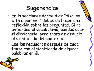 Sugerencias En la secciones donde dice “discuss with a partner” debes de hacer una reflexión sobre las preguntas. Si no entiendes el vocabulario, puedes usar el diccionario, pero trata de deducir el significado del contexto.  Lee los recuadros después de cada texto con el significado de algunas palabras en él.  
