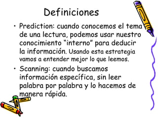 Definiciones Prediction:  cuando conocemos el tema de una lectura, podemos usar nuestro conocimiento “interno” para deducir la información . Usando esta estrategia vamos a entender mejor lo que leemos. Scanning:  cuando buscamos información específica, sin leer palabra por palabra y lo hacemos de manera rápida.  