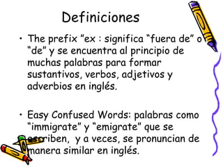 Definiciones The prefix ”ex :  significa “fuera de” o “de” y se encuentra al principio de muchas palabras para formar sustantivos, verbos, adjetivos y adverbios en inglés.  Easy Confused Words:  palabras como “immigrate” y “emigrate” que se escriben,  y a veces, se pronuncian de manera similar en inglés. 