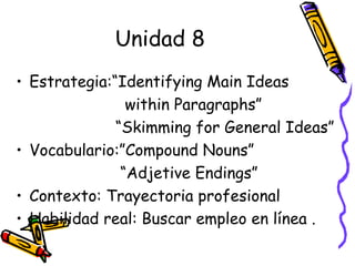 Unidad 8 Estrategia:“Identifying Main Ideas  within Paragraphs”  “ Skimming for General Ideas” Vocabulario:”Compound Nouns” “ Adjetive Endings” Contexto: Trayectoria profesional Habilidad real: Buscar empleo en línea . 