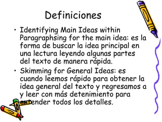 Definiciones Identifying Main Ideas within Paragraphsing for the main idea:  es la forma de buscar la idea principal en una lectura leyendo algunas partes del texto de manera rápida. Skimming for General Ideas:  es   cuando leemos rápido para obtener la idea general del texto y regresamos a y leer con más detenimiento para entender todos los detalles.  