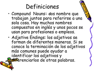 Definiciones Compound  Nouns :   d os nombre que trabajan juntos para referirse a una sola cosa. Hay muchos nombres compuestos en inglés y unos pocos se usan para profesiones o empleos. Adjetive Endings:  los adjetivos se forman de diferentes maneras. Si se conoce la terminación de los adjetivos más comunes puede ayudar a identificar los adjetivos y diferenciarlos de otras palabras.  