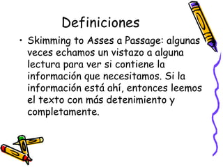 Definiciones Skimming to Asses a Passage:  algunas veces echamos un vistazo a alguna lectura para ver si contiene la información que necesitamos. Si la información está ahí, entonces leemos el texto con más detenimiento y completamente. 