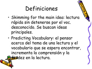 Definiciones Skimming for the main idea:  lectura  rápida sin detenerse por el voc. desconocido. Se buscan ideas principales. Predicting Vocabulary:  el pensar acerca del tema de una lectura y el vocabulario que se espera encontrar, incrementa la comprensión y la fluidez en la lectura. 