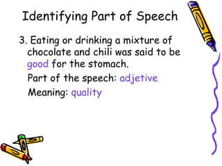 Identifying Part of Speech 3. Eating or drinking a mixture of  chocolate and chili was said to be  good  for the stomach. Part of the speech:  adjetive Meaning:  quality 