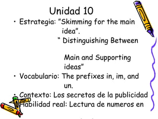 Unidad 10 Estrategia: ”Skimming for the main  idea”. “  Distinguishing Between  Main and Supporting  ideas” Vocabulario: The prefixes in, im, and  un. Contexto: Los secretos de la publicidad Habilidad real: Lectura de numeros en  un texto 