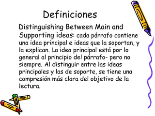 Definiciones Distinguishing Between Main and Supporting ideas :  cada párrafo contiene una idea principal e ideas que la soportan, y la explican. La idea principal está por lo general al principio del párrafo- pero no siempre. Al distinguir entre las ideas principales y las de soporte, se tiene una compresión más clara del objetivo de la lectura.  