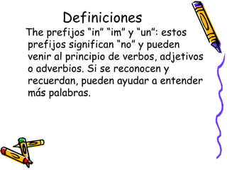 Definiciones The prefijos “in” “im” y “un”:  estos prefijos significan “no” y pueden venir al principio de verbos, adjetivos o adverbios. Si se reconocen y recuerdan, pueden ayudar a entender más palabras.  