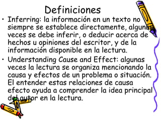 Definiciones Inferring:  la información en un texto no siempre se establece directamente, algunas veces se debe inferir, o deducir acerca de hechos u opiniones del escritor, y de la información disponible en la lectura. Understanding Cause and Effect:  algunas veces la lectura se organiza mencionando la causa y efectos de un problema o situación. El entender estas relaciones de causa efecto ayuda a comprender la idea principal del autor en la lectura.  