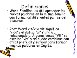 Definiciones Word Families:  es útil aprender las nuevas palabras en la misma familia que forma las diferentes partes del discurso. Root Word vit/viv:  vit significa “vida”y el sufijo “al” significa relacionado a. Algunas veces “Vit” se escribe “viv” y se puede combinar con otros prefijos y sufijos para formar muchas palabras en Inglés. 