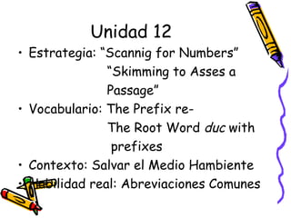 Unidad 12 Estrategia: “Scannig for Numbers”  “ Skimming to Asses a  Passage”  Vocabulario: The Prefix re- The Root Word  duc  with prefixes Contexto: Salvar el Medio Hambiente Habilidad real: Abreviaciones Comunes 