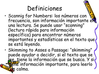 Definiciones Scannig for Numbers:  los números con frecuencia, son información importante en una lectura. Se puede usar “scanning” (lectura rápida para información específica) para encontrar números importantes y estadísticas en el texto que se está leyendo. Skimming to Asses a Passage:  “skimming” puede ayudar a decidir, si el texto que se lee, tiene la información que se busca. Y si tiene información importante, para leerlo con calma.  