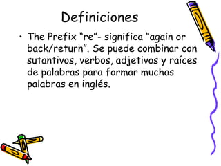 Definiciones The Prefix “re”-  significa “again or back/return”. Se puede combinar con sutantivos, verbos, adjetivos y raíces de palabras para formar muchas palabras en inglés. 