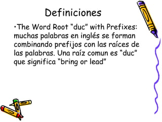 Definiciones The Word Root “duc” with Prefixes:  muchas palabras en inglés se forman combinando prefijos con las raíces de las palabras. Una raíz comun es “duc” que significa “bring or lead” 
