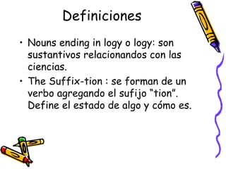 Definiciones Nouns ending in logy o logy:  son sustantivos relacionandos con las ciencias. The Suffix-tion :  se forman de un verbo agregando el sufijo  “tion”.  Define el estado de algo y cómo es. 