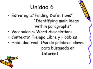 Unidad 6 Estrategia:“Finding Definitions” “ Identifying main ideas  within paragraphs” Vocabulario: Word Associations Contexto: Tiempo Libre y Hobbies Habilidad real: Uso de palabras claves  para búsqueda en  Internet  