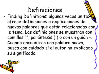 Definiciones Finding Definitions:  algunas veces un texto ofrece definiciones o explicaciones de nuevas palabras que están relacionadas con le tema.  Las definiciones se muestran con comillas “”, paréntesis ( ) o con un guión -. Cuando encuentras una palabra nueva, busca con cuidado si el autor ha explicado su significado.  