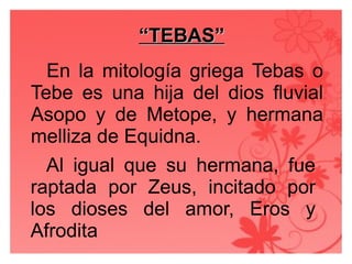 ““TEBAS”TEBAS”
En la mitología griega Tebas o
Tebe es una hija del dios fluvial
Asopo y de Metope, y hermana
melliza de Equidna.
Al igual que su hermana, fue
raptada por Zeus, incitado por
los dioses del amor, Eros y
Afrodita
 